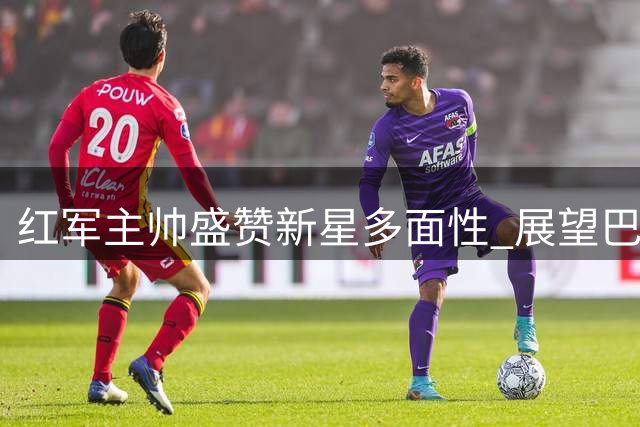 红军主帅盛赞新星多面性 展望巴斯克教练英超对决