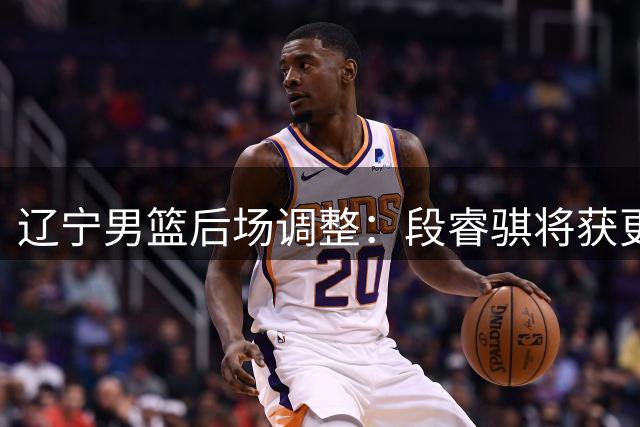 辽宁男篮后场调整：段睿骐将获更多出场机会